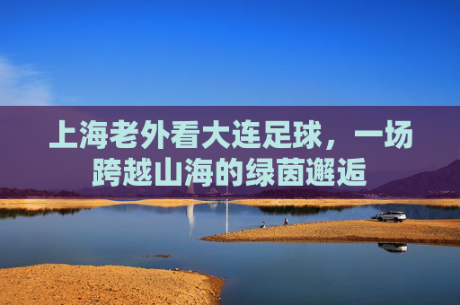 上海老外看大连足球，一场跨越山海的绿茵邂逅