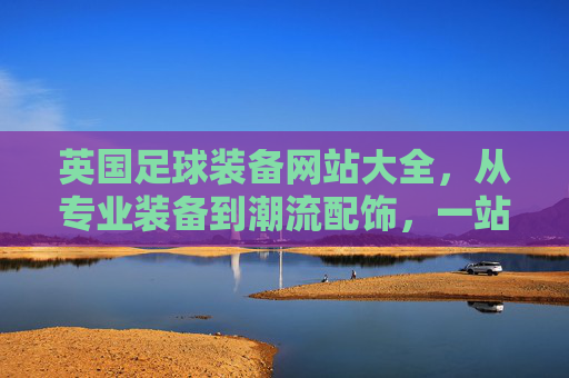 英国足球装备网站大全，从专业装备到潮流配饰，一站式选购指南