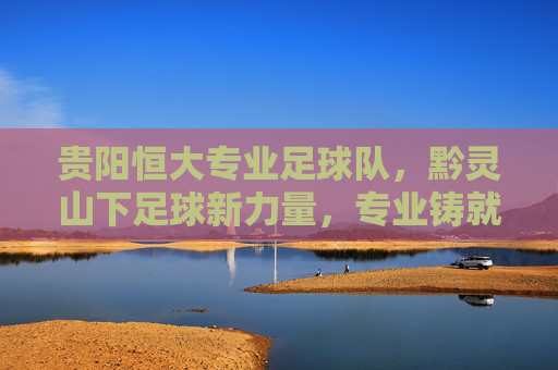 贵阳恒大专业足球队，黔灵山下足球新力量，专业铸就梦想之路，贵阳恒大专业足球队，黔灵山下足球新力量，专业铸就梦想之路