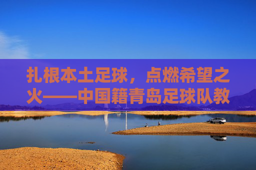 扎根本土足球，点燃希望之火——中国籍青岛足球队教练的执教征程，扎根本土足球，点燃希望之火——中国籍青岛足球队教练的执教征程