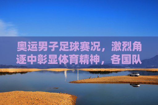 奥运男子足球赛况，激烈角逐中彰显体育精神，各国队伍争夺荣耀的精彩故事，奥运男子足球赛况，激烈角逐中彰显体育精神，各国队伍为荣耀而战的精彩故事