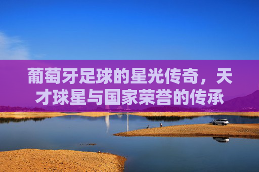 葡萄牙足球的星光传奇，天才球星与国家荣誉的传承
