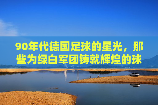 90年代德国足球的星光，那些为绿白军团铸就辉煌的球星们