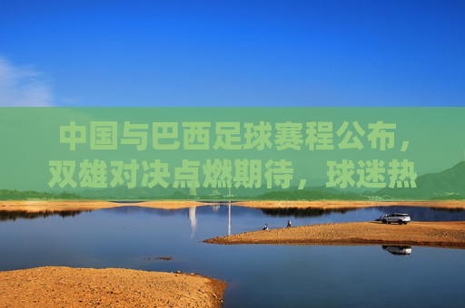中国与巴西足球赛程公布，双雄对决点燃期待，球迷热议焦点，中国与巴西足球赛程公布，双雄对决点燃期待 球迷热议焦点