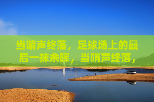 当哨声终落，足球场上的最后一抹余晖，当哨声终落，足球场上的最后一抹余晖