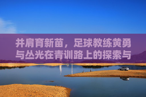 并肩育新苗，足球教练黄勇与丛光在青训路上的探索与坚守