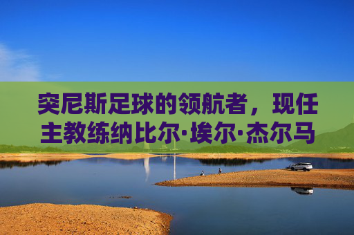 突尼斯足球的领航者，现任主教练纳比尔·埃尔·杰尔马与国家队的新征程