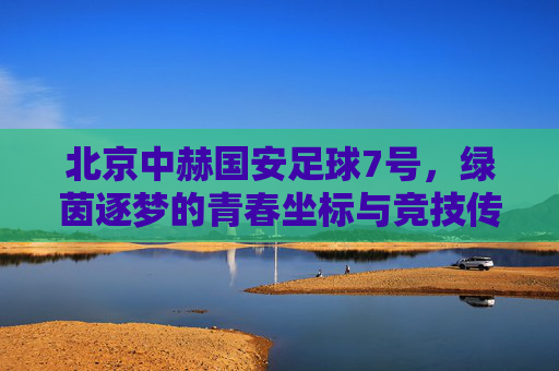 北京中赫国安足球7号，绿茵逐梦的青春坐标与竞技传承