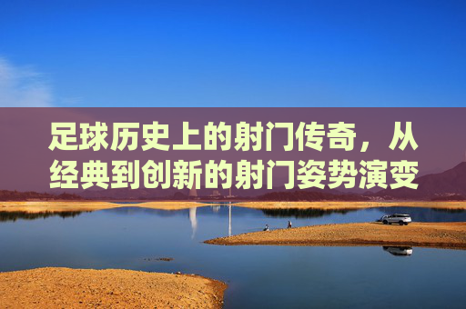 足球历史上的射门传奇，从经典到创新的射门姿势演变