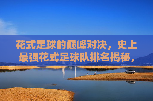 花式足球的巅峰对决，史上最强花式足球队排名揭秘，花式足球巅峰对决，史上最强花式足球队排名揭秘