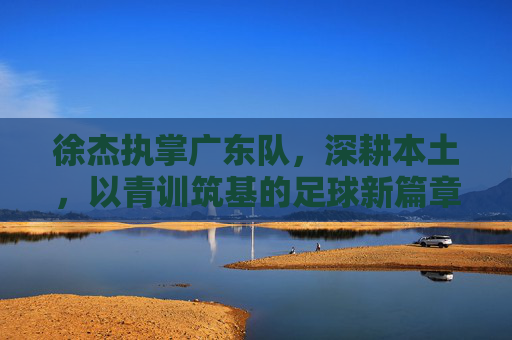 徐杰执掌广东队，深耕本土，以青训筑基的足球新篇章，徐杰执掌广东队，深耕本土以青训筑基，开启足球新篇章