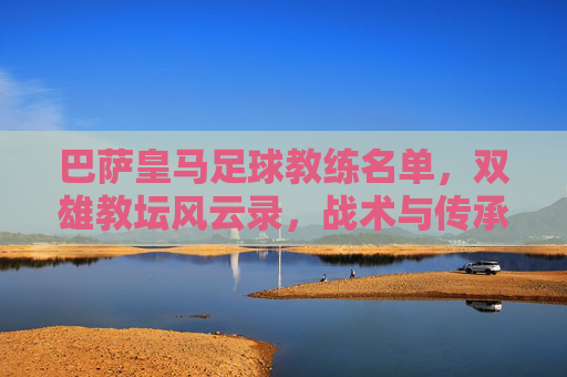 巴萨皇马足球教练名单，双雄教坛风云录，战术与传承的交织，巴萨皇马足球教练名单，双雄教坛风云录与战术传承的交织