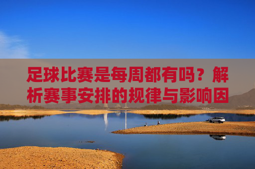足球比赛是每周都有吗？解析赛事安排的规律与影响因素，足球比赛每周都有吗？揭秘赛事安排的规律与影响因素