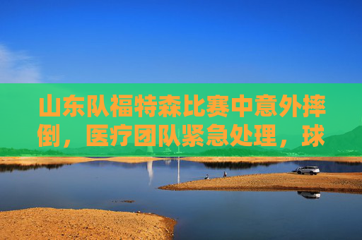 山东队福特森比赛中意外摔倒，医疗团队紧急处理，球队调整应对，山东队福特森比赛中意外摔倒，医疗团队紧急处理，球队调整应对