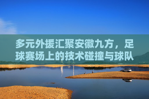 多元外援汇聚安徽九方，足球赛场上的技术碰撞与球队发展新动力
