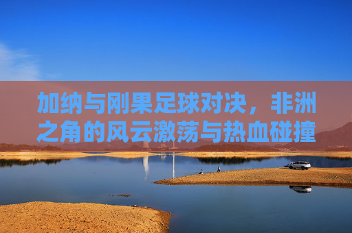 加纳与刚果足球对决，非洲之角的风云激荡与热血碰撞，加纳与刚果足球对决，非洲之角的风云激荡与热血碰撞
