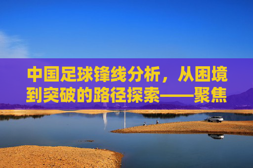 中国足球锋线分析，从困境到突破的路径探索——聚焦中国足球锋线分析网的深度洞察