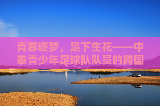 青春逐梦，足下生花——中泰青少年足球队队员的跨国友谊与成长足迹，青春逐梦，足下生花——中泰青少年足球队队员的跨国友谊与成长足迹
