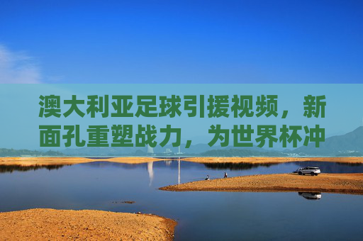 澳大利亚足球引援视频，新面孔重塑战力，为世界杯冲刺蓄力，澳大利亚足球引援新面孔重塑战力，为世界杯冲刺蓄力