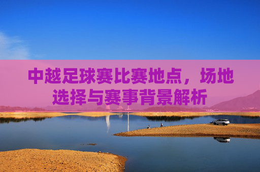中越足球赛比赛地点,场地选择与赛事背景解析