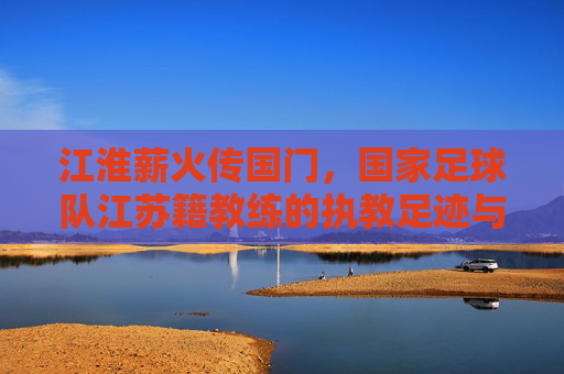 江淮薪火传国门，国家足球队江苏籍教练的执教足迹与时代担当，江淮薪火传国门，国家足球队江苏籍教练的执教足迹与时代担当