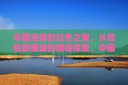 中国足球的过冬之策，从危机到重建的路径探索，中国足球的过冬之策，从危机到重建的路径探索