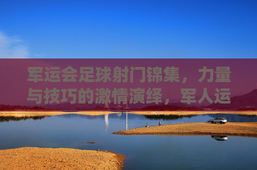 军运会足球射门锦集，力量与技巧的激情演绎，军人运动员的拼搏与风采