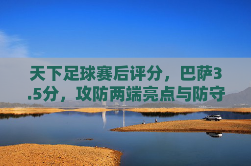 天下足球赛后评分，巴萨3.5分，攻防两端亮点与防守短板并存，天下足球赛后评分，巴萨3.5分，攻防两端亮点与防守短板并存