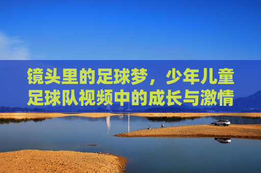 镜头里的足球梦，少年儿童足球队视频中的成长与激情，镜头里的足球梦，少年儿童足球队视频中的成长与激情
