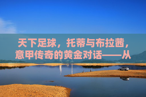 天下足球，托蒂与布拉茜，意甲传奇的黄金对话——从罗马的荣耀到足球精神的永恒传承