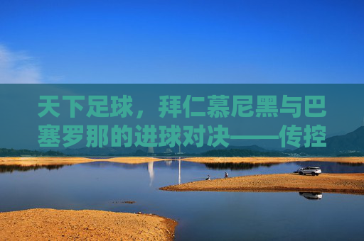 天下足球，拜仁慕尼黑与巴塞罗那的进球对决——传控艺术中的足球美学与竞技魅力，天下足球，拜仁慕尼黑与巴塞罗那的进球对决——传控艺术中的足球美学与竞技魅力