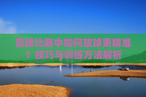 足球比赛中如何放球更精准？技巧与训练方法解析