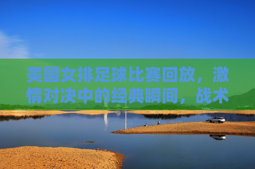 美国女排足球比赛回放,激情对决中的经典瞬间,战术细节与球员风采全解析