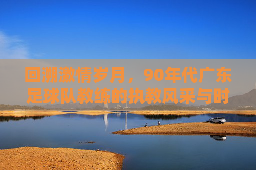 回溯激情岁月，90年代广东足球队教练的执教风采与时代印记