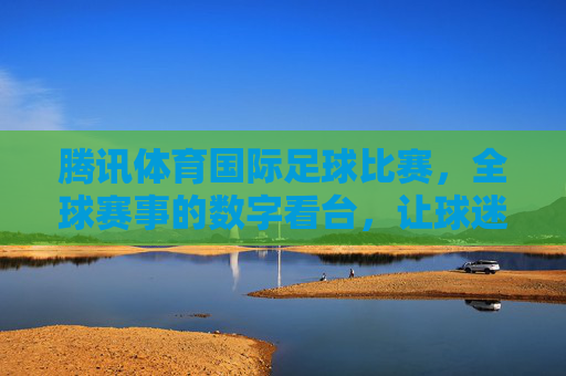 腾讯体育国际足球比赛,全球赛事的数字看台,让球迷零距离感受赛场激情