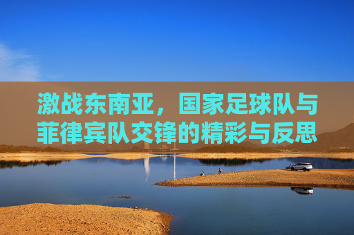 激战东南亚，国家足球队与菲律宾队交锋的精彩与反思
