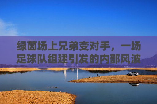 绿茵场上兄弟变对手，一场足球队组建引发的内部风波