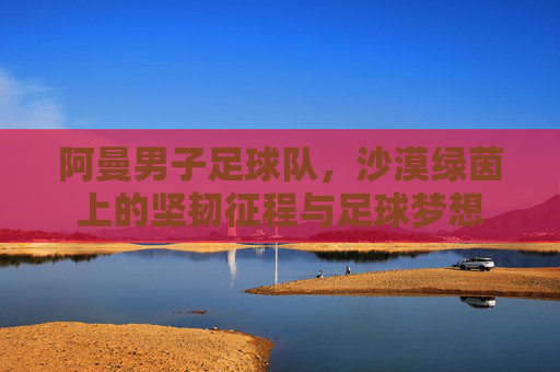 阿曼男子足球队，沙漠绿茵上的坚韧征程与足球梦想