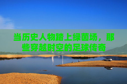 当历史人物踏上绿茵场，那些穿越时空的足球传奇