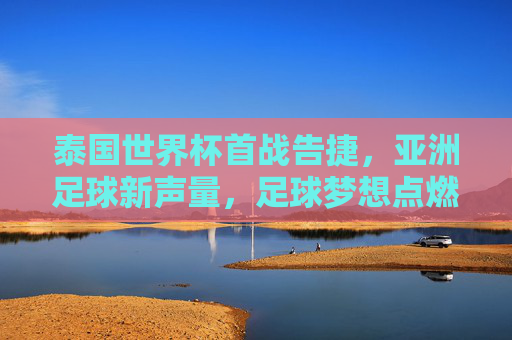 泰国世界杯首战告捷,亚洲足球新声量,足球梦想点燃东南亚