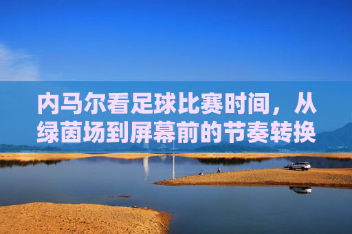 内马尔看足球比赛时间，从绿茵场到屏幕前的节奏转换与热爱延续