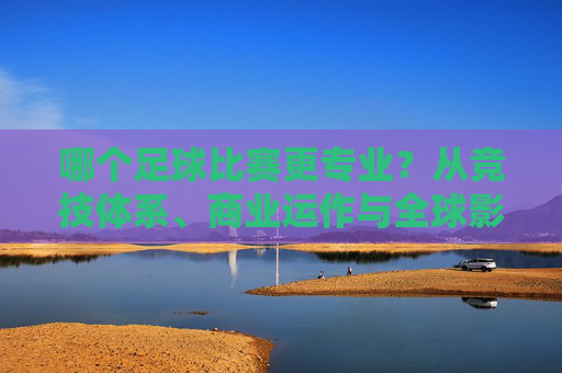 哪个足球比赛更专业？从竞技体系、商业运作与全球影响力看顶级联赛的专业标杆分析