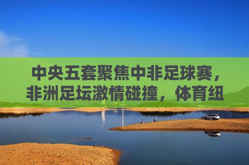 中央五套聚焦中非足球赛，非洲足坛激情碰撞，体育纽带连接中非友谊