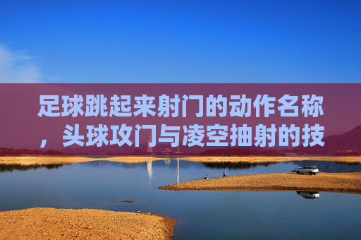 足球跳起来射门的动作名称，头球攻门与凌空抽射的技巧解析
