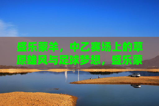 盛乐蒙羊，中乙赛场上的草原雄风与足球梦想，盛乐蒙羊，中乙赛场上的草原雄风与足球梦想