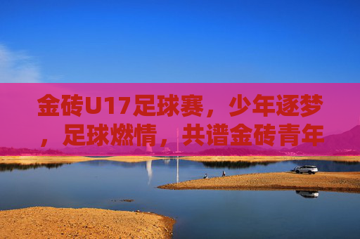 金砖U17足球赛，少年逐梦，足球燃情，共谱金砖青年合作新篇