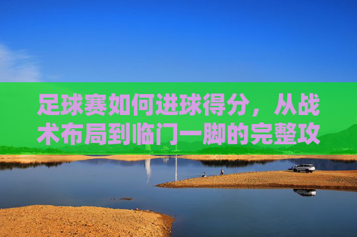 足球赛如何进球得分，从战术布局到临门一脚的完整攻略