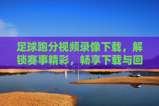 足球跑分视频录像下载，解锁赛事精彩，畅享下载与回放乐趣