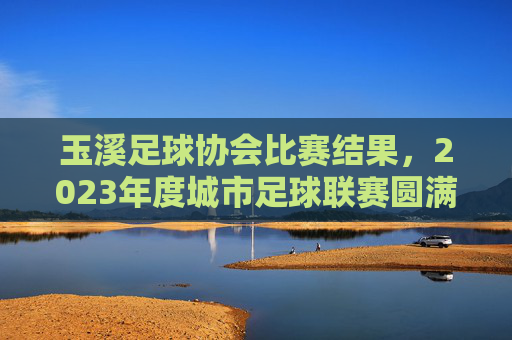玉溪足球协会比赛结果，2023年度城市足球联赛圆满收官 各队争夺激烈亮点纷呈