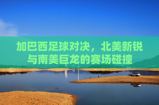 加巴西足球对决，北美新锐与南美巨龙的赛场碰撞